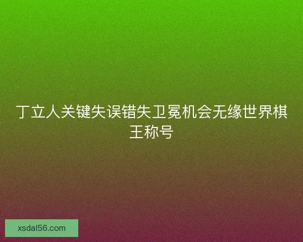 丁立人关键失误错失卫冕机会无缘世界棋王称号