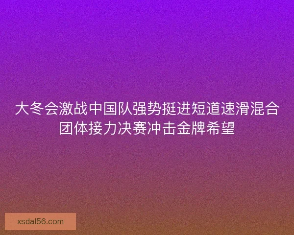 大冬会激战中国队强势挺进短道速滑混合团体接力决赛冲击金牌希望